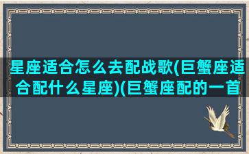 星座适合怎么去配战歌(巨蟹座适合配什么星座)(巨蟹座配的一首歌是什么)