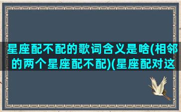 星座配不配的歌词含义是啥(相邻的两个星座配不配)(星座配对这个东西可信吗)