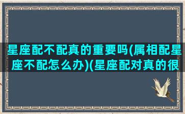 星座配不配真的重要吗(属相配星座不配怎么办)(星座配对真的很重要吗)