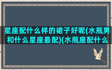 星座配什么样的裙子好呢(水瓶男和什么星座最配)(水瓶座配什么星座的男生最合适)