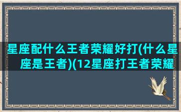 星座配什么王者荣耀好打(什么星座是王者)(12星座打王者荣耀应该用什么英雄)