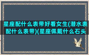 星座配什么表带好看女生(潜水表配什么表带)(星座佩戴什么石头比较好)