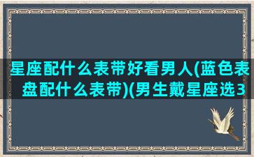 星座配什么表带好看男人(蓝色表盘配什么表带)(男生戴星座选35还是38)