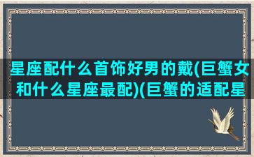 星座配什么首饰好男的戴(巨蟹女和什么星座最配)(巨蟹的适配星座)