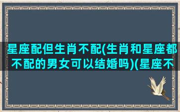 星座配但生肖不配(生肖和星座都不配的男女可以结婚吗)(星座不配属相配)