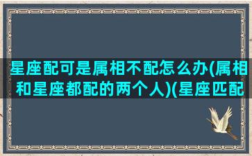 星座配可是属相不配怎么办(属相和星座都配的两个人)(星座匹配属相不匹配)