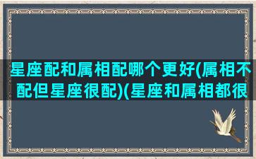 星座配和属相配哪个更好(属相不配但星座很配)(星座和属相都很配)