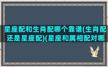 星座配和生肖配哪个靠谱(生肖配还是星座配)(星座和属相配对哪个更准)