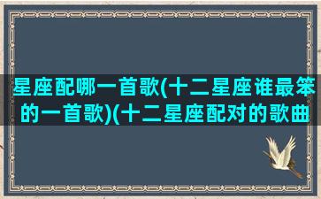 星座配哪一首歌(十二星座谁最笨的一首歌)(十二星座配对的歌曲)