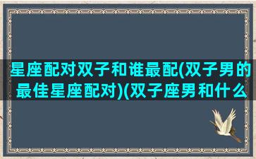 星座配对双子和谁最配(双子男的最佳星座配对)(双子座男和什么星座最配对指数)