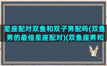 星座配对双鱼和双子男配吗(双鱼男的最佳星座配对)(双鱼座男和双子座最配夫妻)