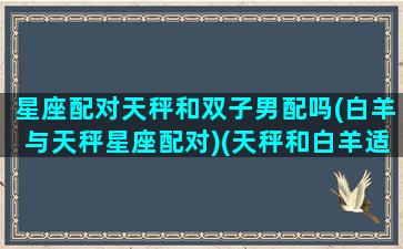 星座配对天秤和双子男配吗(白羊与天秤星座配对)(天秤和白羊适合做情侣吗)