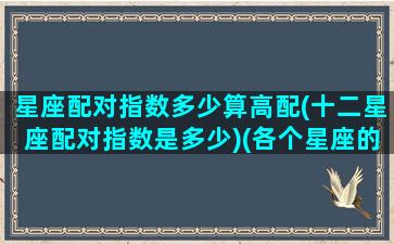 星座配对指数多少算高配(十二星座配对指数是多少)(各个星座的配对指数)