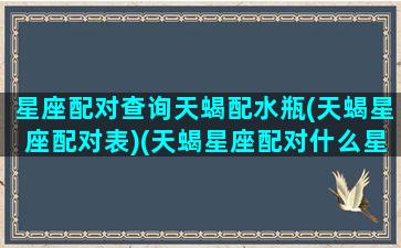 星座配对查询天蝎配水瓶(天蝎星座配对表)(天蝎星座配对什么星座)