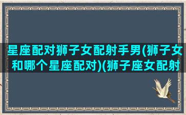 星座配对狮子女配射手男(狮子女和哪个星座配对)(狮子座女配射手男配对指数)