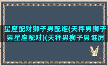 星座配对狮子男配谁(天秤男狮子男星座配对)(天秤男狮子男谁厉害)