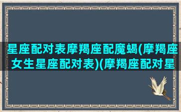 星座配对表摩羯座配魔蝎(摩羯座女生星座配对表)(摩羯座配对星座排名)