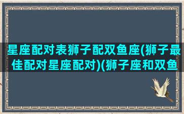 星座配对表狮子配双鱼座(狮子最佳配对星座配对)(狮子座和双鱼星座最配对)