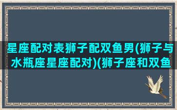 星座配对表狮子配双鱼男(狮子与水瓶座星座配对)(狮子座和双鱼星座最配)