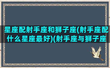 星座配射手座和狮子座(射手座配什么星座最好)(射手座与狮子座匹配度)