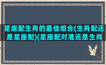 星座配生肖的最佳组合(生肖配还是星座配)(星座配对准还是生肖配对准)