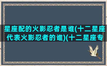 星座配的火影忍者是谁(十二星座代表火影忍者的谁)(十二星座专属火影忍者忍术)