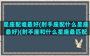 星座配谁最好(射手座配什么星座最好)(射手座和什么星座最匹配,哪个不配,你上榜了吗)