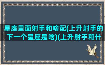 星座里面射手和啥配(上升射手的下一个星座是啥)(上升射手和什么星座最配)