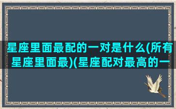 星座里面最配的一对是什么(所有星座里面最)(星座配对最高的一对)