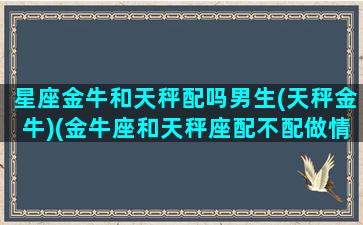 星座金牛和天秤配吗男生(天秤金牛)(金牛座和天秤座配不配做情侣)