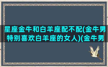 星座金牛和白羊座配不配(金牛男特别喜欢白羊座的女人)(金牛男和白羊男的关系)