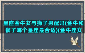 星座金牛女与狮子男配吗(金牛和狮子哪个星座最合适)(金牛座女和狮子座男有可能在一起吗)