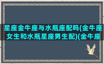 星座金牛座与水瓶座配吗(金牛座女生和水瓶星座男生配)(金牛座和水瓶座在一起合适吗)