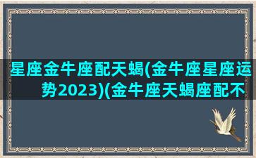 星座金牛座配天蝎(金牛座星座运势2023)(金牛座天蝎座配不配)