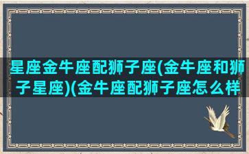 星座金牛座配狮子座(金牛座和狮子星座)(金牛座配狮子座怎么样)