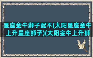 星座金牛狮子配不(太阳星座金牛上升星座狮子)(太阳金牛上升狮子座的男生)