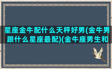 星座金牛配什么天秤好男(金牛男跟什么星座最配)(金牛座男生和天秤女匹配指数)