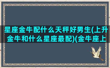 星座金牛配什么天秤好男生(上升金牛和什么星座最配)(金牛座上升天平男)