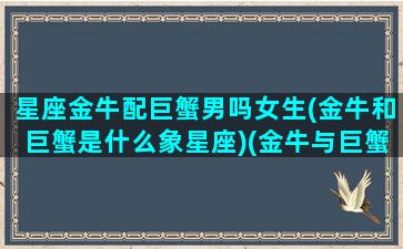 星座金牛配巨蟹男吗女生(金牛和巨蟹是什么象星座)(金牛与巨蟹星座最配)