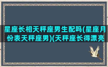 星座长相天秤座男生配吗(星座月份表天秤座男)(天秤座长得漂亮是不是真的)