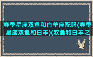 春季星座双鱼和白羊座配吗(春季星座双鱼和白羊)(双鱼和白羊之间的星座)