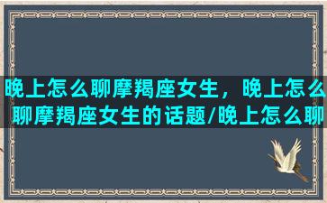 晚上怎么聊摩羯座女生，晚上怎么聊摩羯座女生的话题/晚上怎么聊摩羯座女生，晚上怎么聊摩羯座女生的话题-我的网站