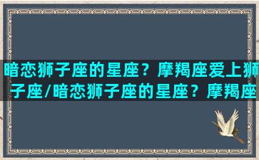 暗恋狮子座的星座？摩羯座爱上狮子座/暗恋狮子座的星座？摩羯座爱上狮子座-我的网站