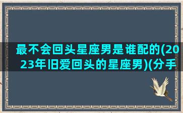 最不会回头星座男是谁配的(2023年旧爱回头的星座男)(分手后最不会回头的星座)