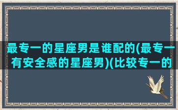 最专一的星座男是谁配的(最专一有安全感的星座男)(比较专一的星座男)