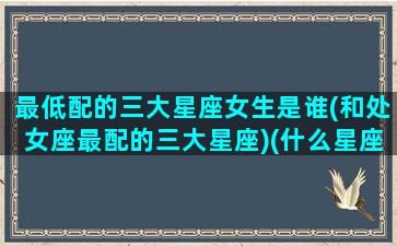 最低配的三大星座女生是谁(和处女座最配的三大星座)(什么星座最低)