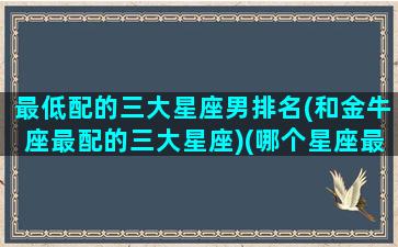 最低配的三大星座男排名(和金牛座最配的三大星座)(哪个星座最低调)