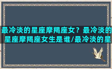 最冷淡的星座摩羯座女？最冷淡的星座摩羯座女生是谁/最冷淡的星座摩羯座女？最冷淡的星座摩羯座女生是谁-我的网站