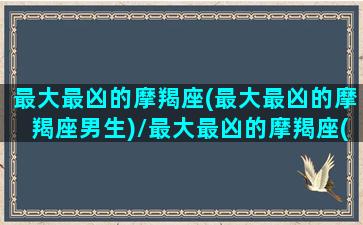 最大最凶的摩羯座(最大最凶的摩羯座男生)/最大最凶的摩羯座(最大最凶的摩羯座男生)-我的网站