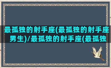 最孤独的射手座(最孤独的射手座男生)/最孤独的射手座(最孤独的射手座男生)-我的网站